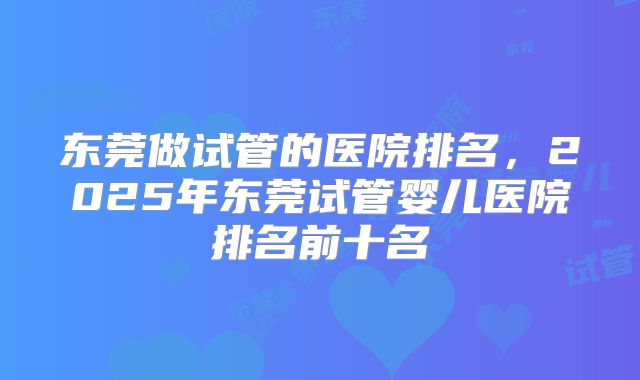东莞做试管的医院排名,2025年东莞试管婴儿医院排名前十名