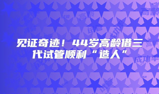 见证奇迹！44岁高龄借三代试管顺利“造人”