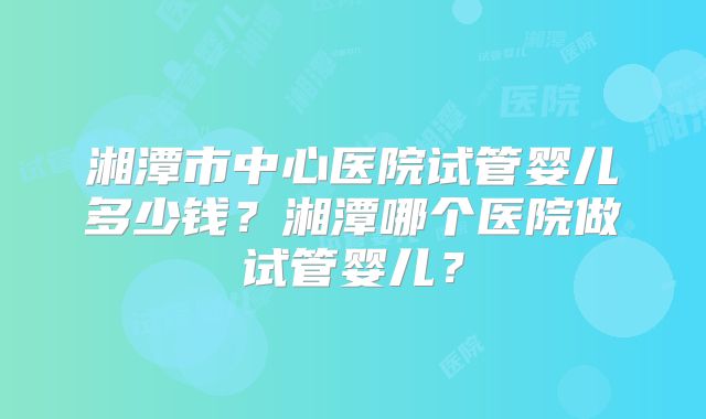 湘潭市中心医院试管婴儿多少钱？湘潭哪个医院做试管婴儿？