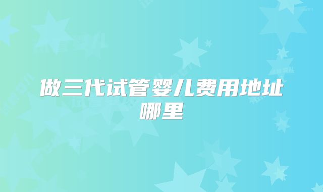 做三代试管婴儿费用地址哪里