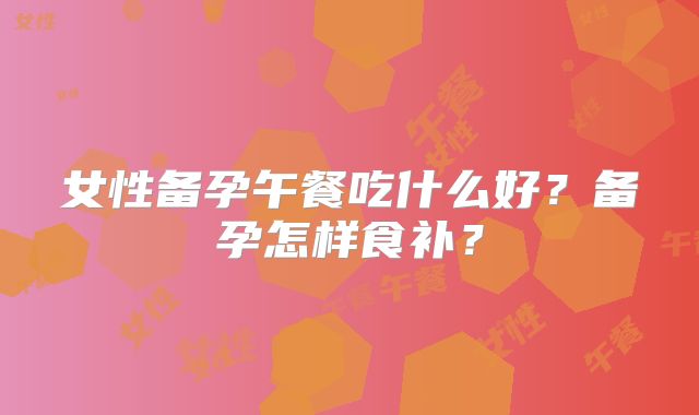 女性备孕午餐吃什么好?备孕怎样食补?