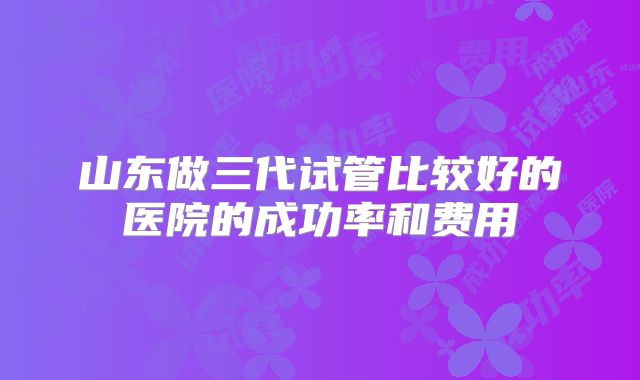 山东做三代试管比较好的医院的成功率和费用