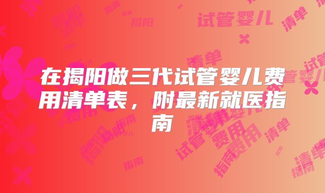 在揭阳做三代试管婴儿费用清单表，附最新就医指南