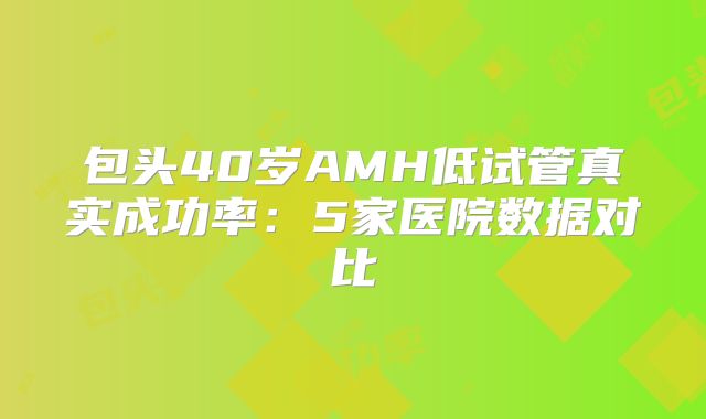 包头40岁AMH低试管真实成功率：5家医院数据对比