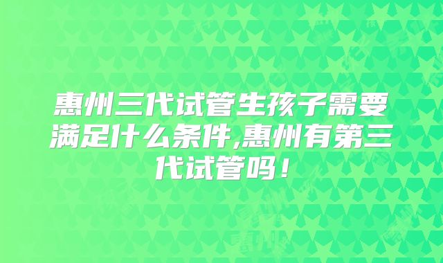 惠州三代试管生孩子需要满足什么条件,惠州有第三代试管吗!