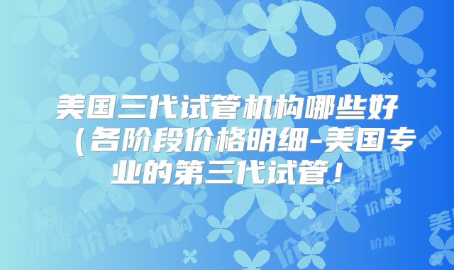 美国三代试管机构哪些好（各阶段价格明细-美国专业的第三代试管！