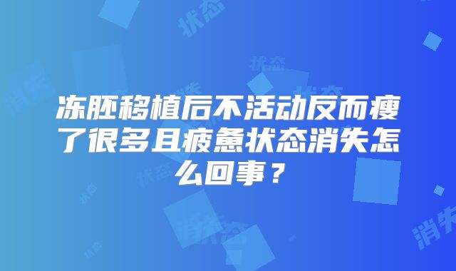 冻胚移植后不活动反而瘦了很多且疲惫状态消失怎么回事？