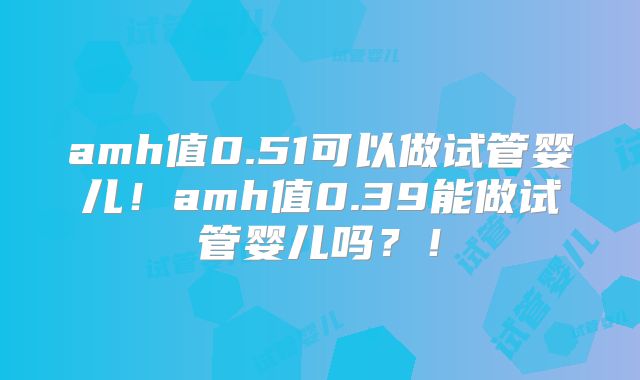 amh值0.51可以做试管婴儿！amh值0.39能做试管婴儿吗？！