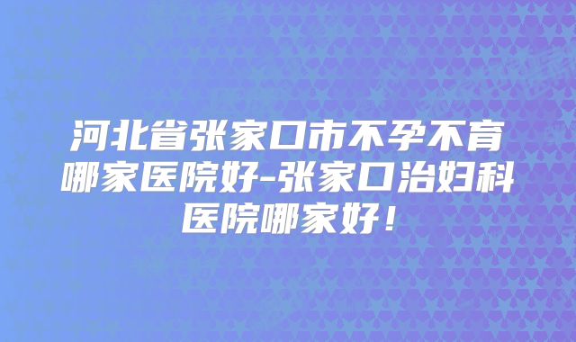 河北省张家口市不孕不育哪家医院好-张家口治妇科医院哪家好！