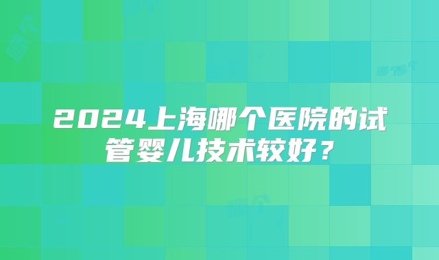 2024上海哪个医院的试管婴儿技术较好？