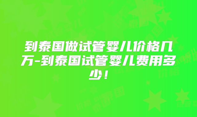 到泰国做试管婴儿价格几万-到泰国试管婴儿费用多少！