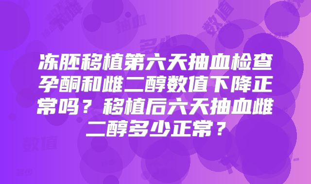 冻胚移植第六天抽血检查孕酮和雌二醇数值下降正常吗？移植后六天抽血雌二醇多少正常？