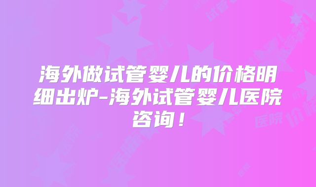 海外做试管婴儿的价格明细出炉-海外试管婴儿医院咨询！