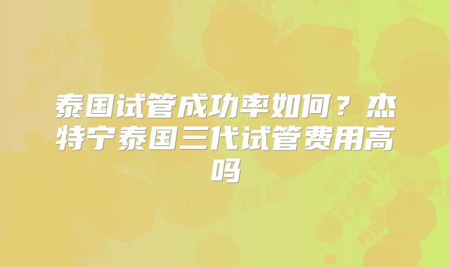 泰国试管成功率如何？杰特宁泰国三代试管费用高吗