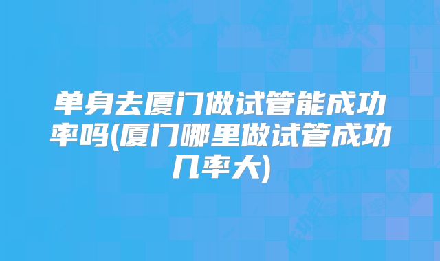单身去厦门做试管能成功率吗(厦门哪里做试管成功几率大)