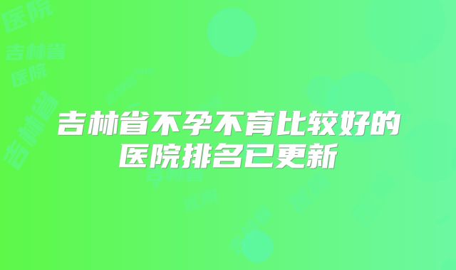 吉林省不孕不育比较好的医院排名已更新