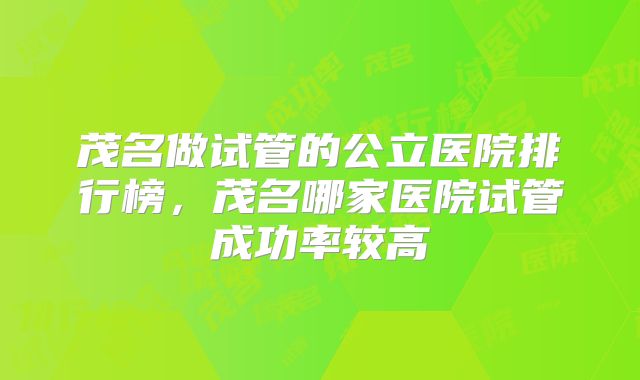 茂名做试管的公立医院排行榜，茂名哪家医院试管成功率较高