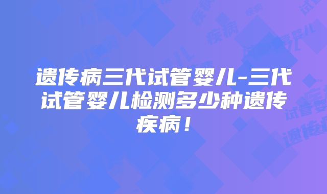 遗传病三代试管婴儿-三代试管婴儿检测多少种遗传疾病!