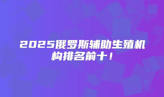 2025俄罗斯辅助生殖机构排名前十！