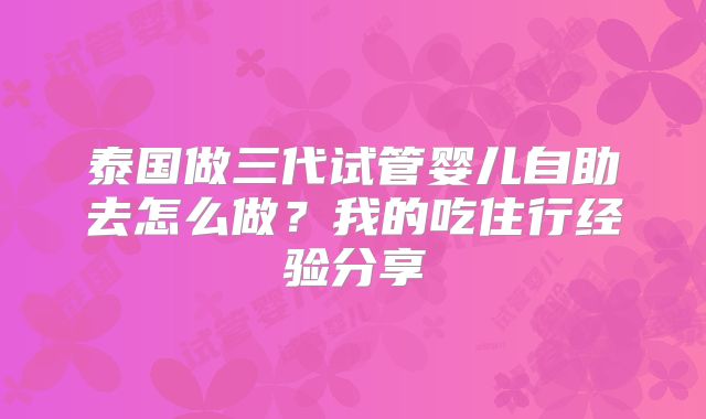 泰国做三代试管婴儿自助去怎么做？我的吃住行经验分享
