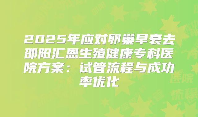 2025年应对卵巢早衰去邵阳汇恩生殖健康专科医院方案：试管流程与成功率优化