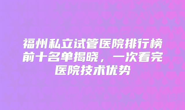 福州私立试管医院排行榜前十名单揭晓，一次看完医院技术优势