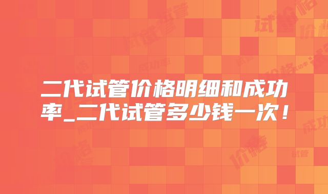二代试管价格明细和成功率_二代试管多少钱一次！