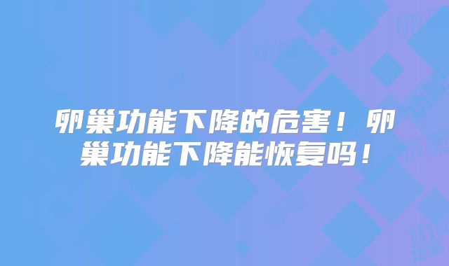 卵巢功能下降的危害！卵巢功能下降能恢复吗！