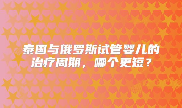 泰国与俄罗斯试管婴儿的治疗周期，哪个更短？