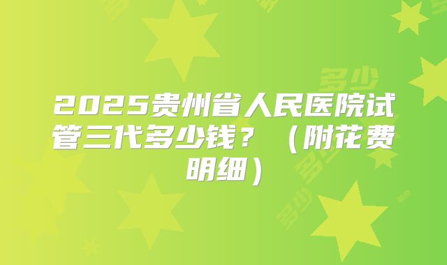 2025贵州省人民医院试管三代多少钱?(附花费明细)