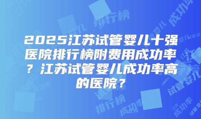 2025江苏试管婴儿十强医院排行榜附费用成功率？江苏试管婴儿成功率高的医院？