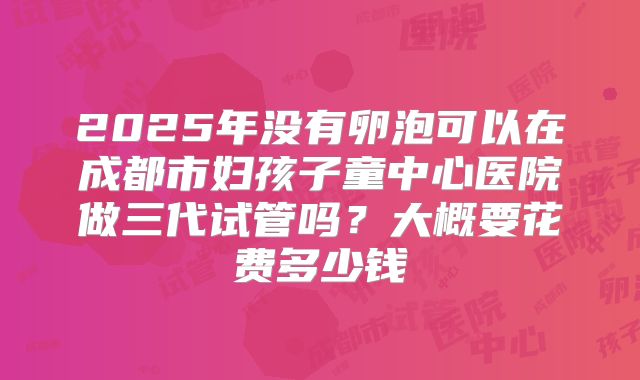 2025年没有卵泡可以在成都市妇孩子童中心医院做三代试管吗?大概要花费多少钱