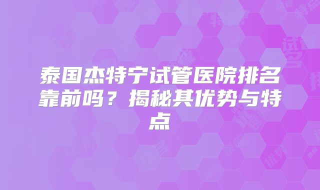 泰国杰特宁试管医院排名靠前吗？揭秘其优势与特点