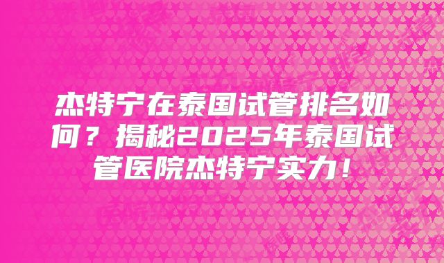 杰特宁在泰国试管排名如何？揭秘2025年泰国试管医院杰特宁实力！