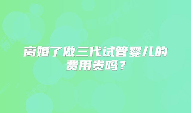 离婚了做三代试管婴儿的费用贵吗？