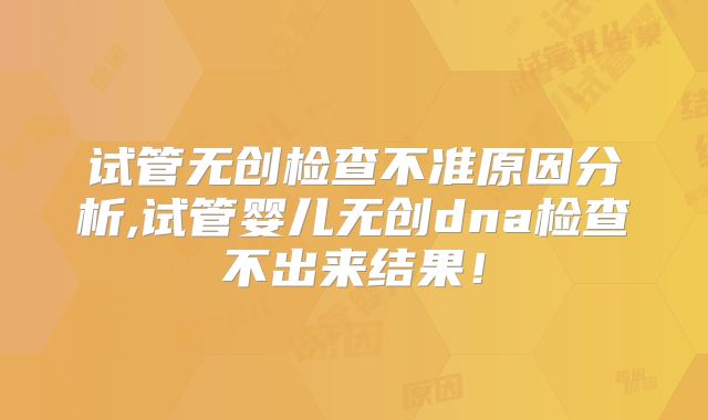 试管无创检查不准原因分析,试管婴儿无创dna检查不出来结果!