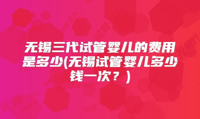 无锡三代试管婴儿的费用是多少(无锡试管婴儿多少钱一次？)