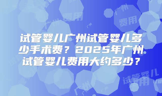 试管婴儿广州试管婴儿多少手术费？2025年广州试管婴儿费用大约多少？