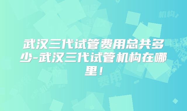 武汉三代试管费用总共多少-武汉三代试管机构在哪里！