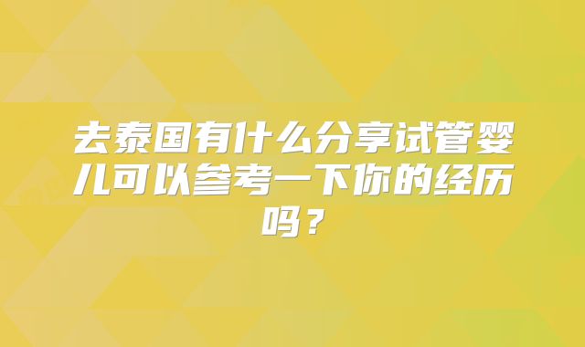 去泰国有什么分享试管婴儿可以参考一下你的经历吗？