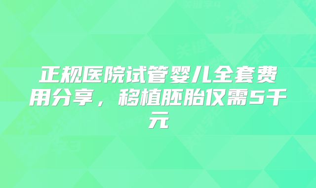 正规医院试管婴儿全套费用分享，移植胚胎仅需5千元