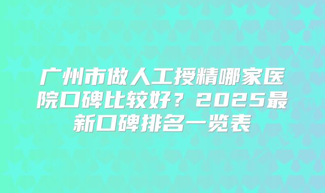 广州市做人工授精哪家医院口碑比较好?2025最新口碑排名一览表