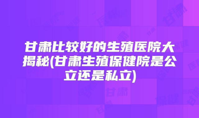 甘肃比较好的生殖医院大揭秘(甘肃生殖保健院是公立还是私立)