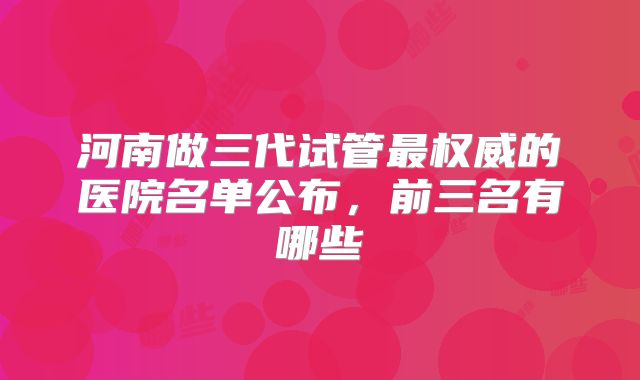 河南做三代试管最权威的医院名单公布,前三名有哪些