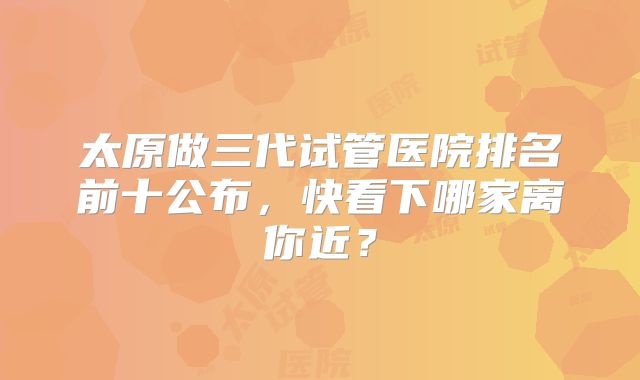 太原做三代试管医院排名前十公布，快看下哪家离你近？