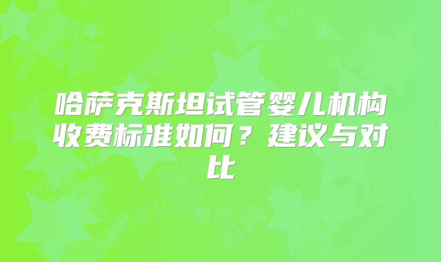 哈萨克斯坦试管婴儿机构收费标准如何？建议与对比