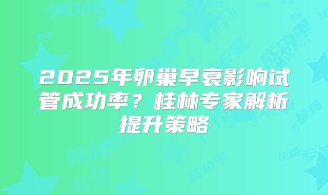 2025年卵巢早衰影响试管成功率？桂林专家解析提升策略