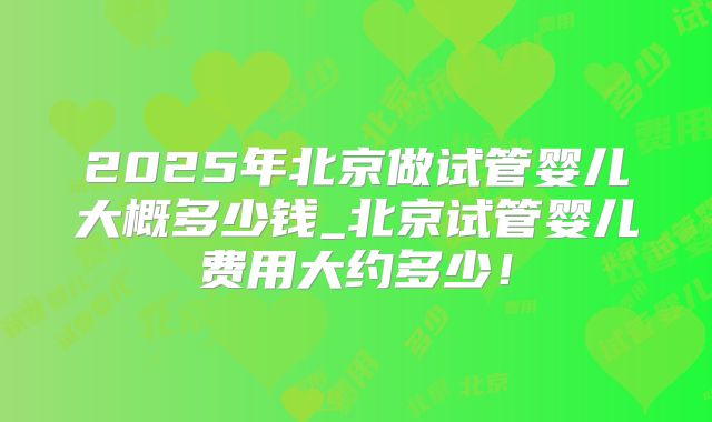 2025年北京做试管婴儿大概多少钱_北京试管婴儿费用大约多少!