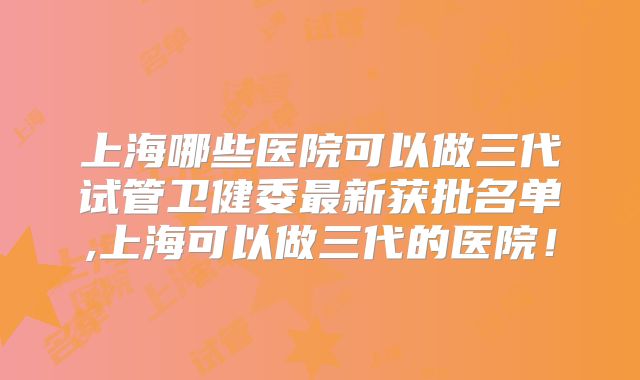 上海哪些医院可以做三代试管卫健委最新获批名单,上海可以做三代的医院!