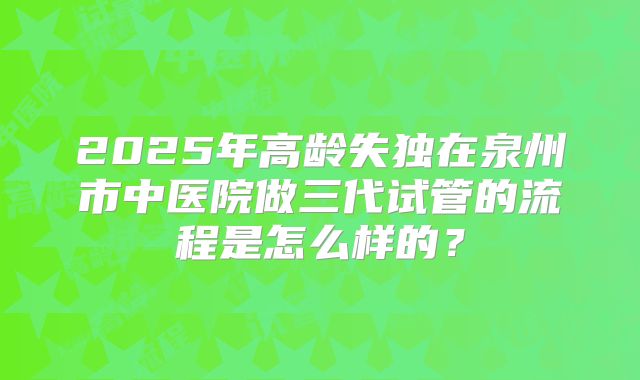2025年高龄失独在泉州市中医院做三代试管的流程是怎么样的?